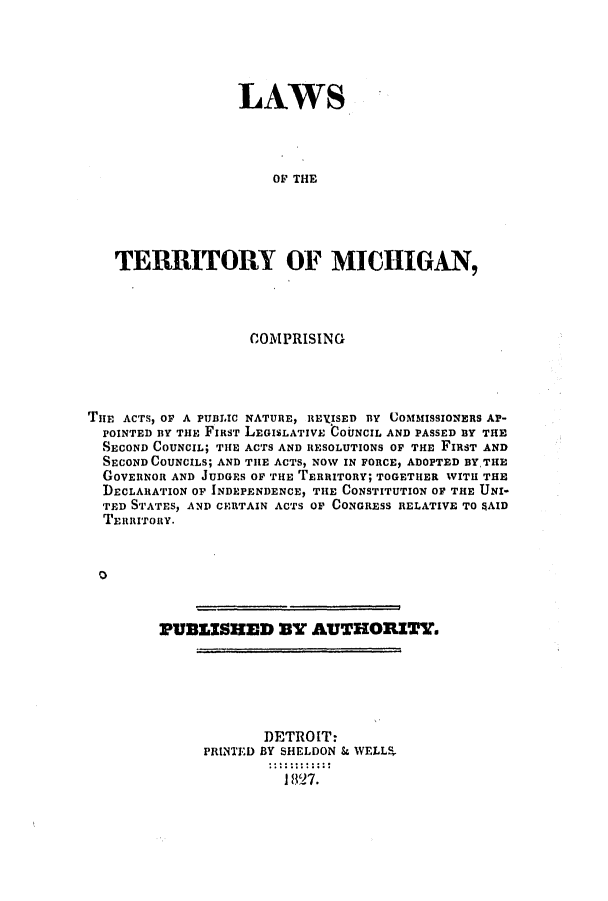 handle is hein.ssl/ssmi0094 and id is 1 raw text is: LAWS
OF THE
TERRITORY OF MICHIGAN,

COMPRISING
THE ACTS, OF A PUBLIC NATURE, REVISED BY UOMMISSIONERS AP-
POINTED BY THE FIRST LEGISLATIVE COUNCIL AND PASSED BY THE
SECOND COUNCIL; THE ACTS AND RESOLUTIONS OF THE FIRST AND
SECOND COUNCILS; AND THE ACTS, NOW IN FORCE, ADOPTED BYTHE
GOVERNOR AND JUDGES OF THE TERRITORY; TOGETHER WITH THE
DECLARATION OF INDEPENDENCE, THE CONSTITUTION OF THE UNI-
TED STATES, AND CERTAIN ACTS OF CONGRESS RELATIVE TO 4AID
TERRITORY.
PUBLISHED 3Y AUTHORITY.

DETROIT:
PRINTED BY SHELDON & WELLS
1827.


