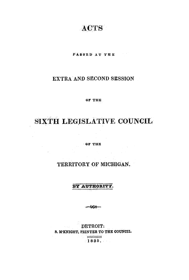 handle is hein.ssl/ssmi0103 and id is 1 raw text is: ACTS
PASSED AT THRE
EXTRA AND SECOND SESSION
OF THE
SIXTH LEGISLATIVE COUNCIL
OF THE

TERRITORY OF MICHIGAN.
BY AUTHORITY.
DETROIT:
S. M'NIGHT, PRINTER TO THE COUNGIL.
1835.



