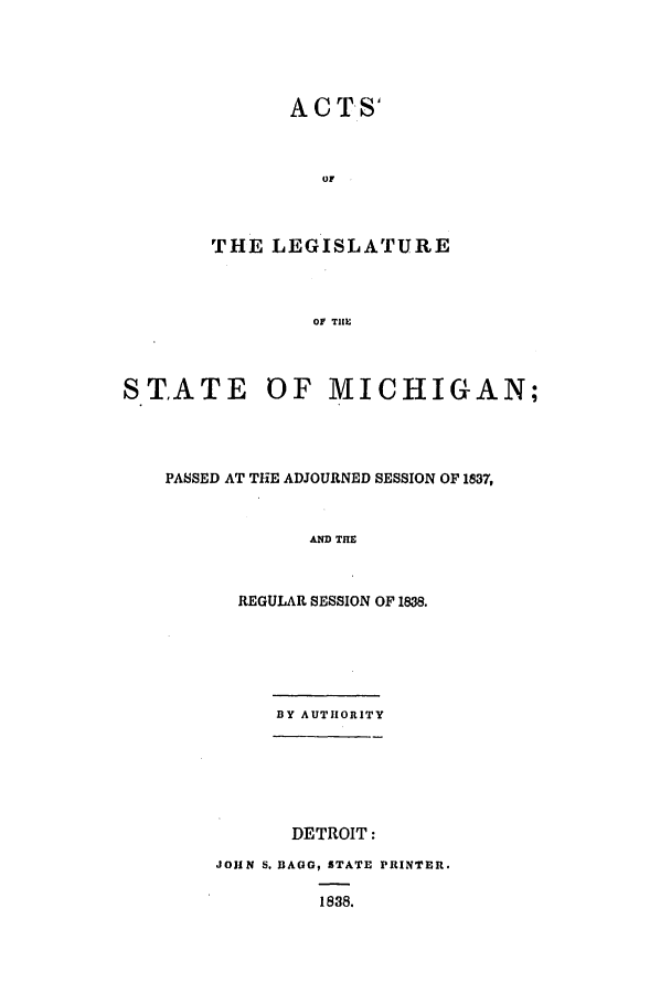 handle is hein.ssl/ssmi0108 and id is 1 raw text is: ACTS'
THE LEGISLATURE
OF THE

STATE OF MICHIGAN;
PASSED AT THE ADJOURNED SESSION OF 1837,
AND THE
REGULAR SESSION OF 1888.

BY AUTHORITY
DETROIT:
JOHN S. BAGG, STATE PRINTER.
1838.


