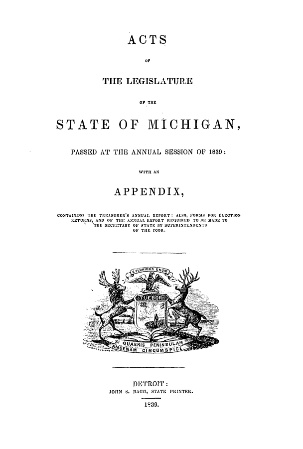 handle is hein.ssl/ssmi0109 and id is 1 raw text is: ACTS

OF
THE LEGISLATUR.E
OF THlE
STATE OF MICHIGAN,
PASSED AT THE ANNUAL SESSION OF 1839:
WITH AN
APPENDIX,
CONTAINING THE TRFASURI'S ANNUAL REPORT: ALSO, FORMS FOt ELECTION
RETURNS, AND OF TilE ANNUAL REPORT REQUIRE) TO In MADE TO
TIE SECRETAIRY OF STATE i SUrEIINTENDENTS
OF THE POOR.

DISTROIT:
JOHN S. BACG, STATE PRINTER.
1q39.


