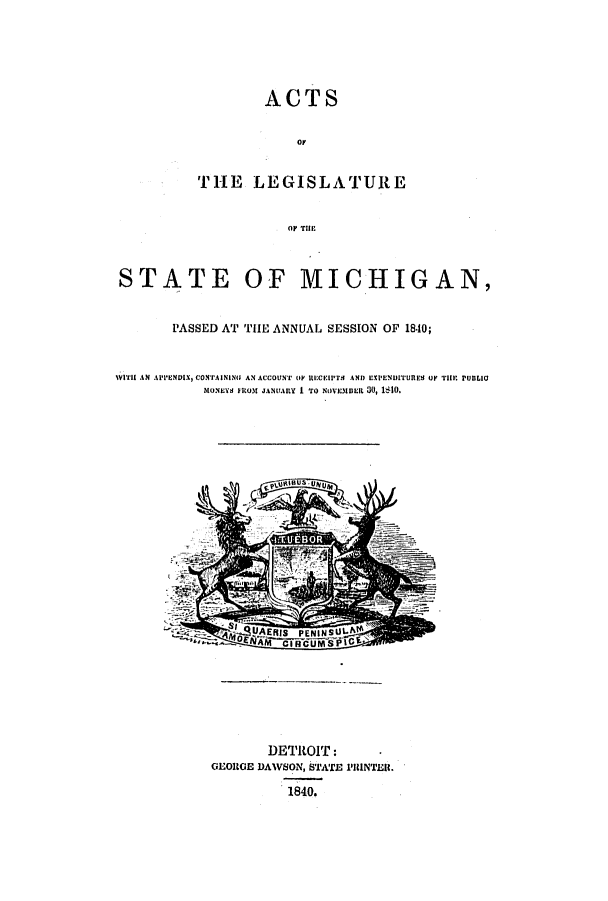 handle is hein.ssl/ssmi0110 and id is 1 raw text is: ACTS
OF
THE LEGISLATURE
OF TIH

STATE OF MICHIGAN,
PASSED AT THE ANNUAL SESSION OF 1840;
WIT AN APPENDIX, CONTAINING AN ACCOUNT (IF UICIPTH AND EXPENulTURES U  THE PUBLIO
MoNEYs )ROM JANUARY I TO NOVEMBER 30, i1IO.

DETROIT:
GEORGE DAWSON, STATE PRINTER.
1840.


