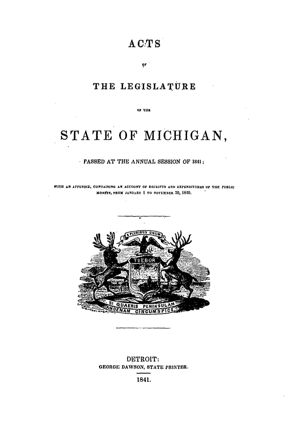 handle is hein.ssl/ssmi0111 and id is 1 raw text is: A Cil' S
THE LEGISLATURE
OF Till
STATE OF MICHIGAN,
PASSED AT THE ANNUAL SESSION OF 1841;
WITH AN APPLNDIXI CONTAININU AN ACCOUNT OF REGElfTi  AND EXPENDITURES OF THE PUBLIC
MOmNYS, ROx JANUARY I TO NOVEmBER 30, 1810.
-    UAERIS -PENYINS ULfA
DENAM CIRCUMSPGE
DETROIT:
GEORGE DAWSON, STATE PRINTER.
1841.


