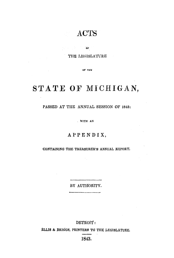handle is hein.ssl/ssmi0113 and id is 1 raw text is: ACTS
THE LEGISLATURE
O TIMi
STATE OF MICHIGAN,
PASSED AT THE ANNUAL SESSION OF 1843:
WITH AN
APPENDIX,
CONTAINING THE TREASURER'S ANNUAL ItEPORT.
13Y AUTITORITY.
DETIOffs
ULLIS & JJRldGS, PRINTERS TO TilE LEGISLATUaRE.
1843,


