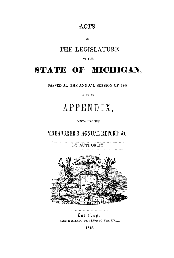 handle is hein.ssl/ssmi0118 and id is 1 raw text is: ACTS
01F
THE LEGISLATURE
OF THE
STATE OF MICHIGAN,
PASSED AT THE ANNUAL SESSION OF 1848.
WITH AN
APPENDIX,

CONTAINING THE
TREASURER'S ANNUAL REPORT, &C.
BY AUTHORITY.

IIAGG & HARMON, PRINTERS TO THE STATE.
184S.



