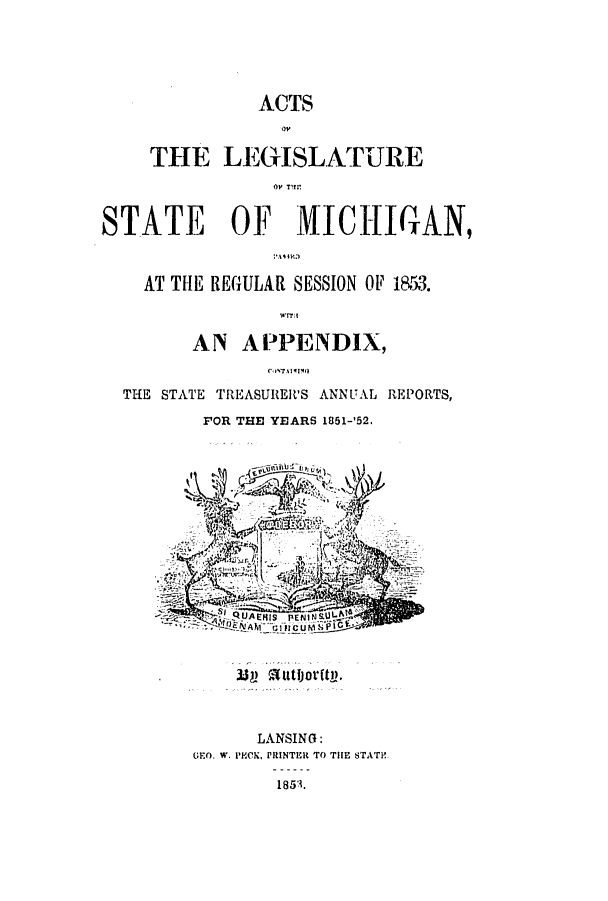 handle is hein.ssl/ssmi0122 and id is 1 raw text is: ACTS
THE LEGISLATURE
STATE OF MICH(GAN,
AT THE REGULAR SESSION OF 1853.
'r
AN APPENDIX,
THE STATE TREASURER'S ANNUAL REPORTS,
FOR THE YEARS 1851-'52.
N ev
PiQAEHIS  PErJINSAL
 339 rutjorftl.
LANSING:
GFO. W. PHCK, PRINTEI  TO THE STATic
1853.


