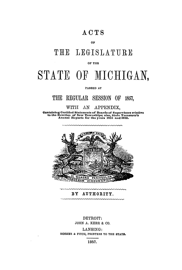 handle is hein.ssl/ssmi0124 and id is 1 raw text is: ACTS
TIE LEGISLATURE
OF THE

STATE OF MICHIGAN,
PASSED AT
THE REGULAR SESSION OF 1857,
WITH AN APPENDIX,
Oontalnling Certified Statements of Boards of Supervisors relativo
to the Erectlon of New Towmships; also, State Trensurer's
Atimual Reports for the yearm 1855 and 1850.

BY AUTHORITY.

DETROIT:
JOHN A. KERR & CO.
LANSING:
HOSMER & FITCH, PRINTERS TO THE STATM.
1857.


