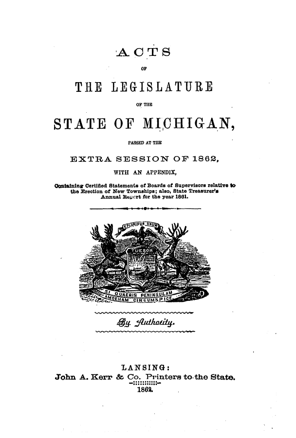 handle is hein.ssl/ssmi0128 and id is 1 raw text is: A CT S
OF
THE LEGISLATJRE
OF THE

STATE OF MICHIGAN,
PASED AT THE
EXTRA SESSION OF 1862,
WITH AN APPENDIX,
Contalning Certified Statements of Boards of Supervisors relative to
the Ereotion of New Townships; also, State Treasurer's
Annual Reuiort for the year 1881.

LAN SING:
John A. Kerr & Co. Printers to-the State.
1862.

4-4 jqAQ&YV-


