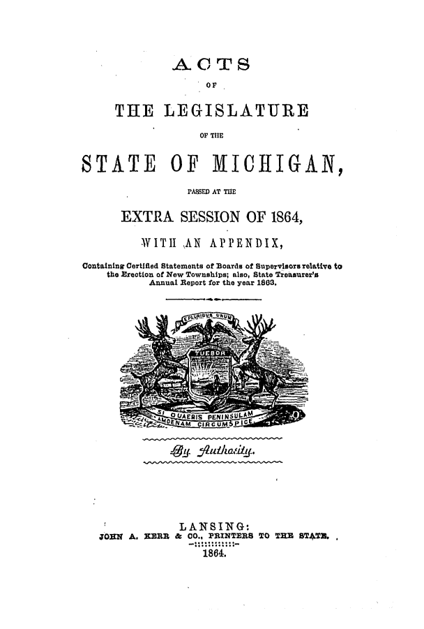 handle is hein.ssl/ssmi0130 and id is 1 raw text is: ACTS
OF
THE LEGISLATURE
OF THE

STATE OF MICHIGAN,
PME AT MUE
EXTRA SESSION OF 1864,
WITH     ,AN  APPENDIX,
Containing Certified Statements of Boards of Supervisors relative to
the Erection of New Townships; also, State Treasurer's
Annual Report for the year 1803.

S-gff ff

LANSING:
JORN A. NERR & CO., PRINTERS TO THE ST*TU.
1864.


