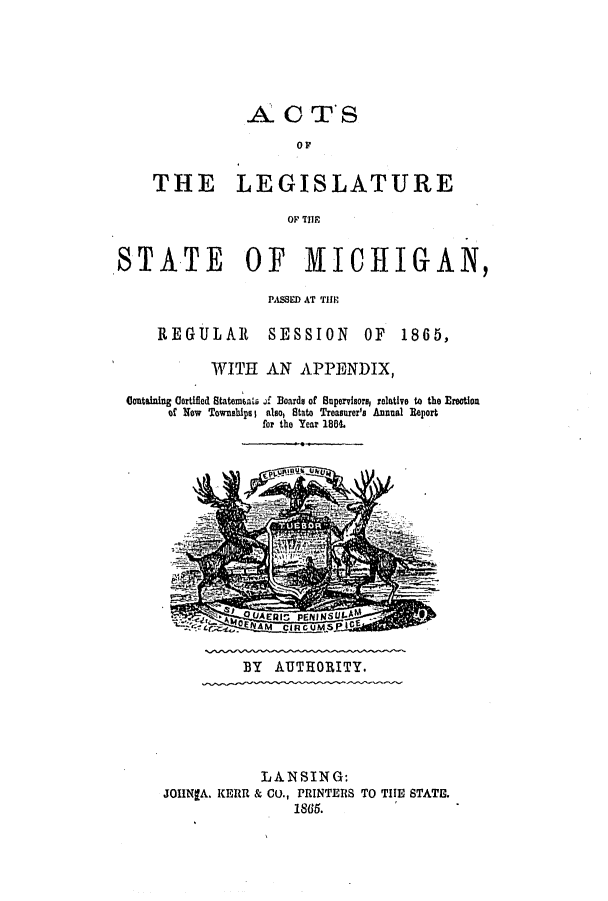 handle is hein.ssl/ssmi0131 and id is 1 raw text is: AO TS
OF
THE LEGISLATURE
OF TIE
STATE OF MICHIGAN,
PASSED AT TH1E

REGULAR

SESSION OF 1865,

WITH AN APPENDIX,
Containing Gertified Statemal, .i Boards of Supervisors, relative to the Erootion
of Now Townshipsa also, Stato Treasurer's Annual Report
for the Year 1864.

BY AUTHORITY.

LANSING:
JOHNgA. KERR & CO., PRINTERS TO THE STATE.
1865.


