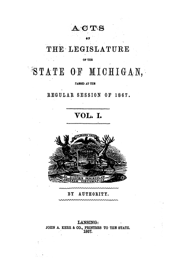 handle is hein.ssl/ssmi0132 and id is 1 raw text is: THE LEGISLATURE
OF THU

STATE      01 ICHIGAN,
PAME AT TUE
REGULAR SESSION OF 1867.
VOL. I.

BY AUTHORITY,
LANSING:
JOHN A. KERR & CO., PRINTERS TO TIM STATE.
1867.


