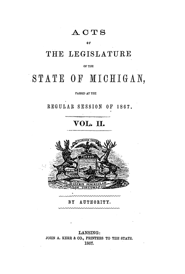 handle is hein.ssl/ssmi0133 and id is 1 raw text is: ACTS
OF
THE LEGISLATURE
OF THE

STATE      OF   MICHIGAN,
PASSED AT THE
REGULAR SESSION OF 1867.
VOL. II.

BY AUTHORITY.

LANSING:
JOHN A. KERR & CO., PRINTERS TO THE STATE.
1867.


