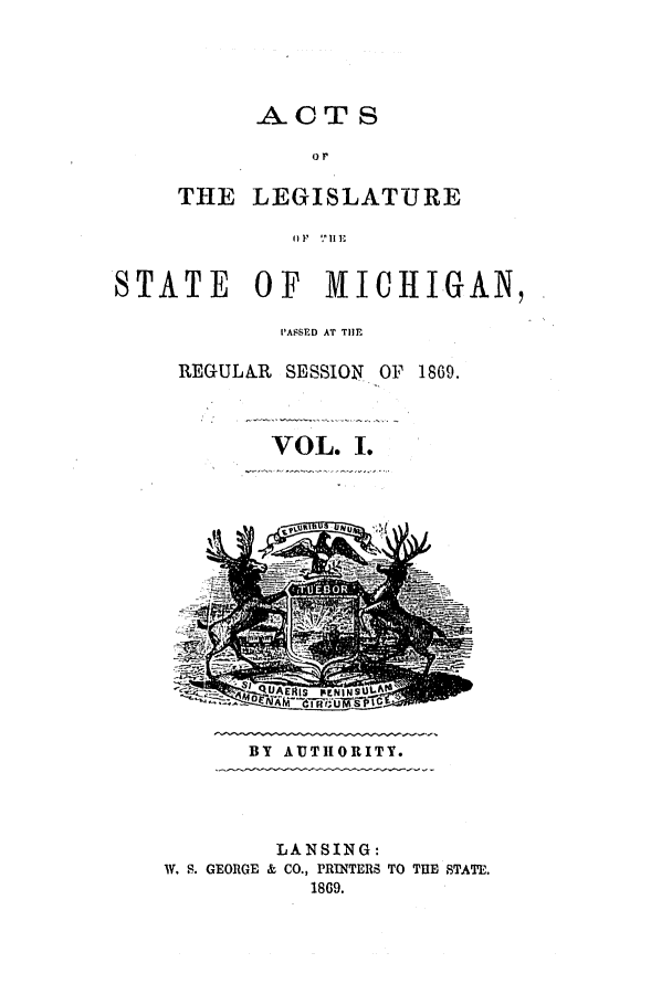 handle is hein.ssl/ssmi0134 and id is 1 raw text is: ACTS
or
THE LEGISLATURE
OF 11 ,111E

STATE OF MICHIGAN,
PASSED AT TI

REGULA.R SESSION OF

1869.

VOL. I.

BY AUTHORITY.

LANSING:
W. S. GEORGE & CO., PRINTERS TO THE STATE.
1869.



