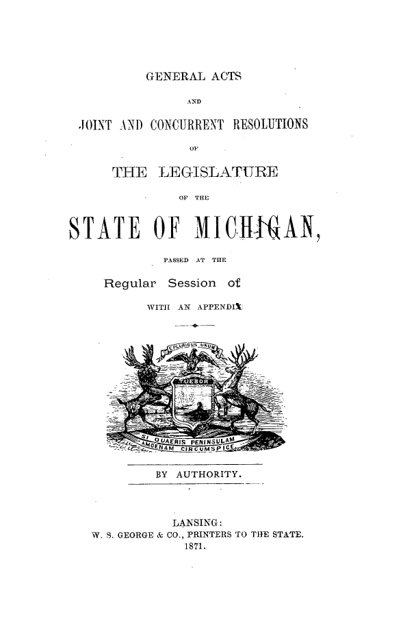 handle is hein.ssl/ssmi0138 and id is 1 raw text is: GENERAL ACTS
AND
JOINT AND CONQURRENT RESOLUTIONS
OF
THE LEGISLATURE
OF THEL
STATE OF MIGIHAN
PASSED AT THE
Regular Session of
WITH AN APPENDIX:
BY AUTHORITY.
LANSING:
W. S. GEORGE & CO., PRINTERS TO THE STATE.
1871.


