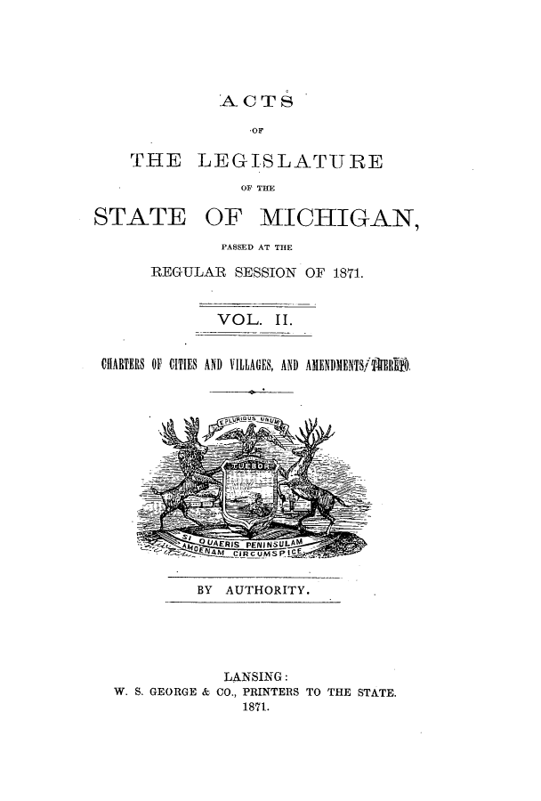 handle is hein.ssl/ssmi0139 and id is 1 raw text is: ACTS

OF
THE LEGISLATURE
OF THE

STATE

OF MICHIGAN,

PASSED AT THE
REGULAR SESSION OF 1871.
VOL. II.

CHlARTERS OF CITIES AND VILLAGES, AND AMENDMENTSTERfl
;-Q4U.~  CAERIS PEPNjNSULAM
CJRCUMSPICE-:.:

BY AUTHORITY.

LANSING:
W. S. GEORGE & CO., PRINTERS TO THE STATE.
1871.


