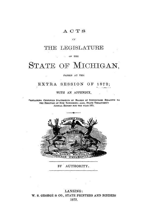 handle is hein.ssl/ssmi0141 and id is 1 raw text is: AC TS
THE LEGISLATURE
SO  THE

STATE OF MICHIGAN
PASSED AT THE

EXTRA

SESSION OF 1872;

WITH AN APPENDIX,
'1ONTAINXre CERTIFIED STATEMENTS OP BOARDS OF SuPRnvIsoRs RELATIVE TO
THE ERECTION OF NEW TowNSHIPs; ALSO, STATE TREASURER'S
ANNUAL REPORT FOR THE YEAR 1871.

BY AUTHORITY.

LANSING:
W. S. GEORGE & CO., STATE PRINTERS AND BINDERS
1872.

a4la


