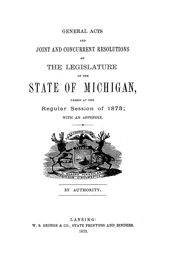 handle is hein.ssl/ssmi0142 and id is 1 raw text is: GENERAL ACTS
AND
JOINT AND CONCURRENT RESOLUTIONS
OF
THE LEGISLATUJIRE
OF THE
STATE OF MICHIIGAN,
PASSED AT THE
Regular Session of 1873;
WITH AN APPENDIX.
BY AUTHORITY.
LAN SING:
W. S. GEORGE & CO., STATE PRINTERS AND BINDERS.
1873.


