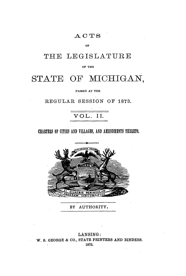 handle is hein.ssl/ssmi0143 and id is 1 raw text is: ACTS
OF
THE LEGISLATURE
OF THE

STATE

OF MICHIGAN,

PASSED AT THE
REGULAR SESSION OF 1873.
VOL. II.
CHARTERS OF CITIES AND VILLAGS, AND AMENDIENTS THERETO.

5p~UR~9US JI~(p~

BY AUTHORITY.

LANSING:
W. S. GEORGE & CO., STATE PRINTERS AND BINDERS.
1873.


