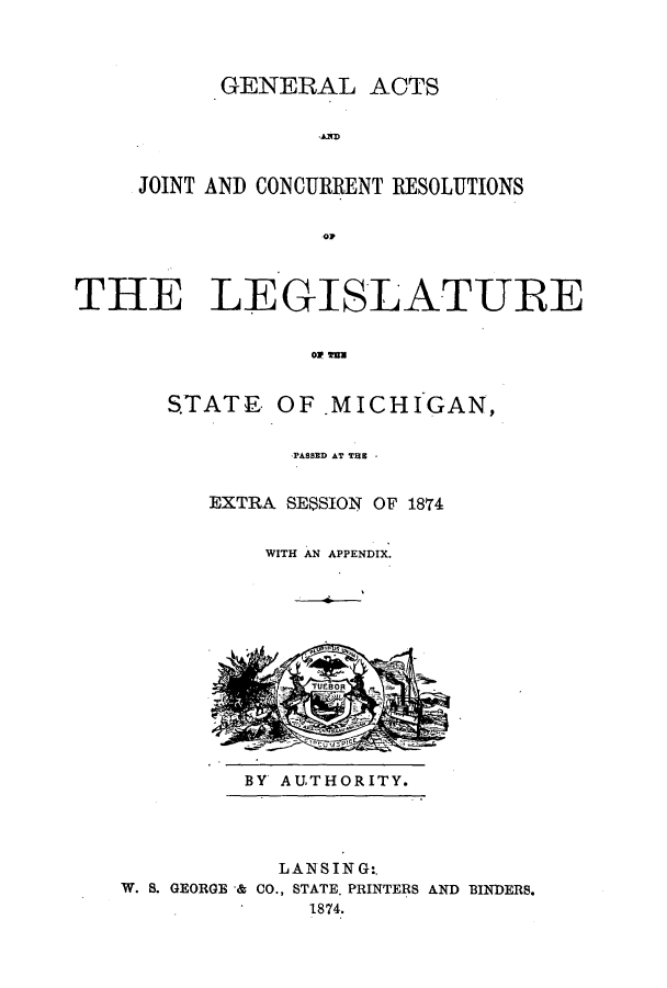 handle is hein.ssl/ssmi0145 and id is 1 raw text is: GENERAL ACTS
JOINT AND CONCURRENT RESOLUTIONS
olp

THE LEGISLATURE
S.TATE OF .MICHIGAN,

PASSED AT TRE -
EXTRA SESSION OF 1874
WITH AN APPENDIX.

BY AUTHORITY.

LANSING:.
W. S. GEORGE & CO., STATE. PRINTERS AND BINDERS.
1874.


