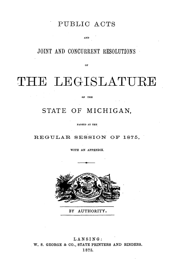 handle is hein.ssl/ssmi0146 and id is 1 raw text is: PUBLIC

ACTS

AND
JOINT AND CONCURRENT RESOLUTIONS
OF'

THE LEGISLATURE
OF THE

STATE

OF MICHIGAN,

PASSED AT THE

REGULAR SESSION OF 1875,
WITH AN APPENDIX.

BY AUTHORITY.

LANSING.
W. S. GEORGE & CO., STATE PRINTERS AND BINDERS.
1875.


