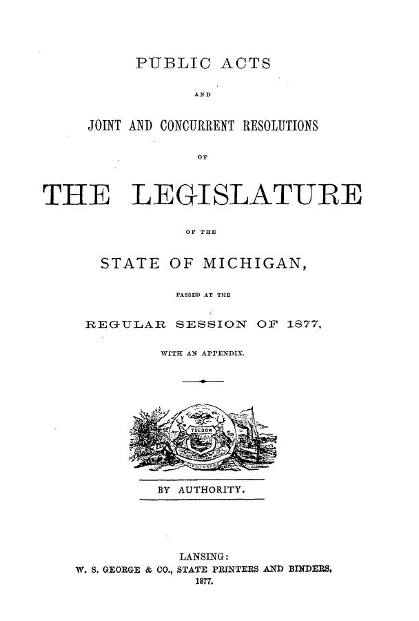 handle is hein.ssl/ssmi0148 and id is 1 raw text is: PUBLIC ACTS
AND
JOINT ANID CONCURRENT RESOLUTIONS
OF

THE LEGISLATURE
OF THE
STATE OF MICHIGAN,

PASSED AT THE
REG-ULAR      SESSION      OF 1877,
WITH AN APPENDIX.

BY AUTHORITY.

LANSING:
W. S. GEORGE & CO., STATE PRINTERS AND BINDERS.
1877.


