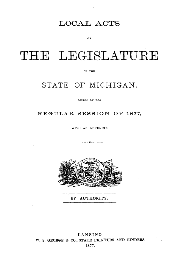 handle is hein.ssl/ssmi0149 and id is 1 raw text is: LOCAL ACTS
OT
THE LEGISLATURE
OF THU

STATE OF MICHIGAN,
PASSED AT THE
REGULAR SESSION OF 1877,
WITH AN APPENDIX.

BY AUTHORITY.

LANSING:
W. S. GEORGE & CO., STATE PRINTERS AND BINDERS.
1877.


