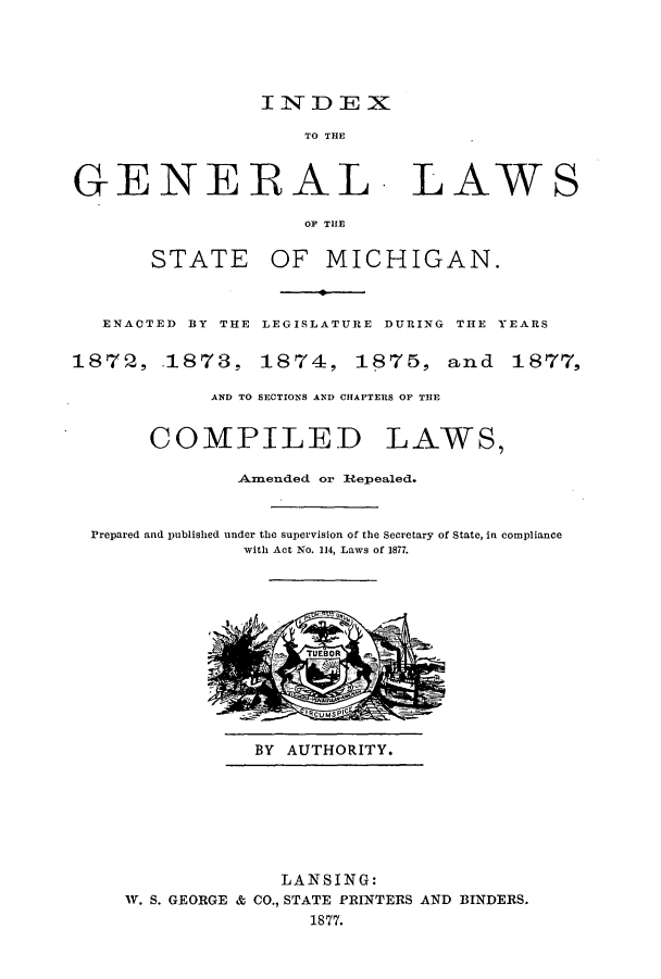 handle is hein.ssl/ssmi0150 and id is 1 raw text is: INDEX
TO THE
GENERAL. LAWS
OF THE
STATE OF MICHIGAN.
ENACTED BY THE LEGISLATURE DURING THE YEARS
1872, .1873, 1874, 1875, and 1877,
AND TO SECTIONS AND CHAPTERS OP THE
COMPILED LAWS,
Anended or Rtepealed.
Prepared and published under the supervision of the Secretary of State, in compliance
with Act No. 114, Laws of 1877.

BY AUTHORITY.

LANSING:
IV. S. GEORGE & CO., STATE PRINTERS AND BINDERS.
1877.


