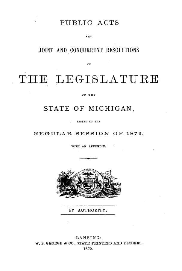 handle is hein.ssl/ssmi0151 and id is 1 raw text is: PUBLIC

AND

JOINT AND CONCURRENT RESOLUTIONS
THE LEGISLATURE
OF THE

STATE OF MICHIGAN,
PASSED AT THE
REGULAR SESSION OF 1879.
WITH AN APPENDIX.

BY AUTHORITY.

LANSING:
W. S. GEORGE & CO., STATE PRINTERS AND BINDERS.
1879.

ACTS



