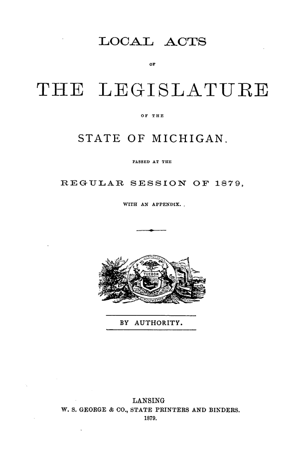 handle is hein.ssl/ssmi0152 and id is 1 raw text is: LOCAL

ACTS

OF

THE LEGISLATURE
OF THE
STATE OF MICHIGAN.

PASSED AT THE
REGULAR SESSION OF 1879,
WITH AN APPENDIX. .

BY AUTHORITY.

LANSING
W. S. GEORGE & CO., STATE PRINTERS AND BINDERS.
1879.


