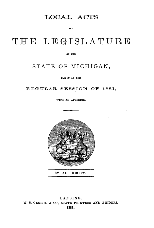 handle is hein.ssl/ssmi0154 and id is 1 raw text is: LOCAL ACTS
OF
THE LEGISLATURE
OF THE
STATE OF MICHIGAN,
PASSED AT THE
REGULAR SESSION OF 1881,
WITH AN APPENDIX.
0

BY AUTHORITY.

LANSING:
W. S. GEORGE & CO., STATE PRINTERS AND BINDERS.
1881.


