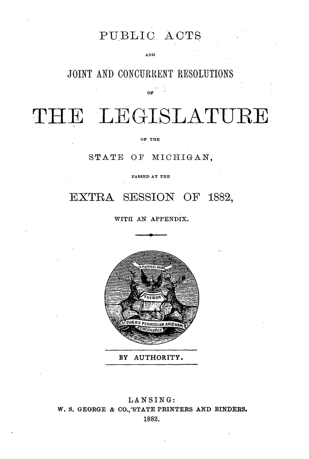 handle is hein.ssl/ssmi0155 and id is 1 raw text is: PUBLIC ACTS
AND
JOINT AND CONCURRENT RESOLIJTIONS
or

THE LEGISLATURE
OF THE
STATE OF MICHIGAN,

PASSED AT THE
EXTRA SESSION OF 1882,
WITH AN APPENDIX.

BY AUTHORITY.

LANSING:
W. S. GEORGE & CO.,'STATE PRINTERS AND BINDERS.
1882.


