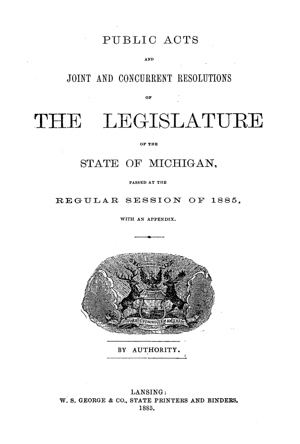 handle is hein.ssl/ssmi0158 and id is 1 raw text is: PUBLIC ACTS
AND
JOINT AND CONCURRENT RESOLUTIONS
OF

THE

LEGISLATURE

OF THE
STATE OF MICHIGAN,

PASSED AT THE

REGULAR SESSION

OF 1885,

WITH AN APPENDIX.

BY AUTHORITY.

LANSING:
W. S. GEORGE & CO., STATE PRINTERS AND BINDERS.
1885.


