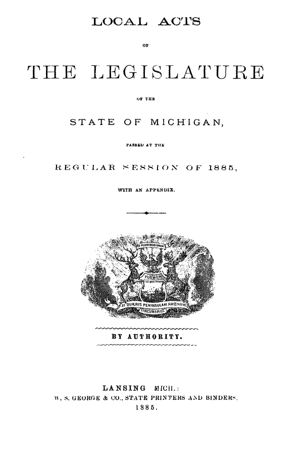 handle is hein.ssl/ssmi0159 and id is 1 raw text is: LOCAL ACTS
THE LEGISLATURE
up' TUls

STATE

OF MICHIGAN,

PASSED AT THE

R EG U LA R

SESSION

OF 1885S.

WITH AN APPENDIX,

BY AUTHORITY.

LANSING
1, S. G EORGE & CO.. STATE
188

MICH.:
PRINTERS AND BINDERS,


