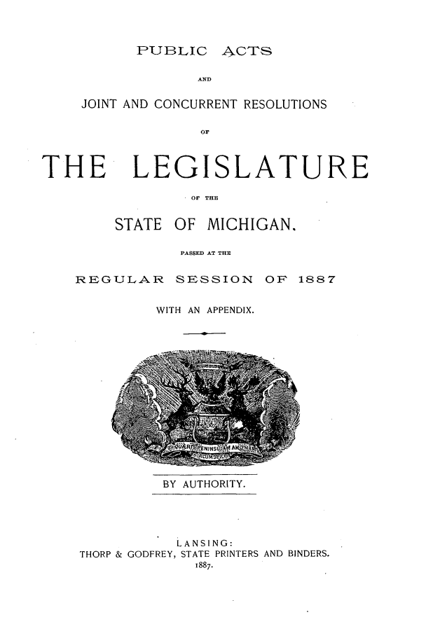 handle is hein.ssl/ssmi0160 and id is 1 raw text is: PUBLIC ACTS

AND
JOINT AND CONCURRENT RESOLUTIONS
OF

THE

LEGISLATURE

OF THE
STATE OF MICHIGAN.

PASSED AT THE

REGULAR SESSION

OF 1887

WITH AN APPENDIX.

BY AUTHORITY.

LANSING:
THORP & GODFREY, STATE PRINTERS AND BINDERS.
1887.


