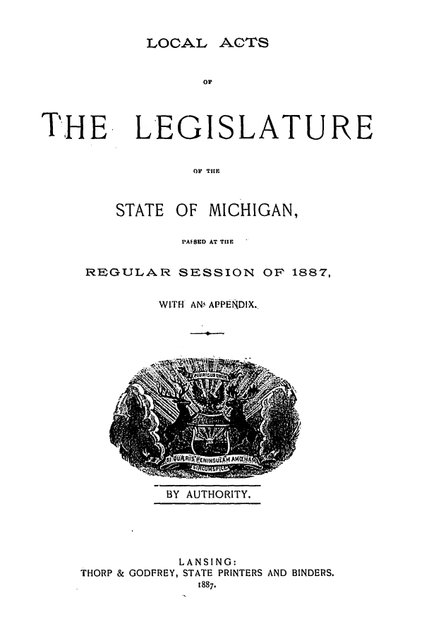 handle is hein.ssl/ssmi0161 and id is 1 raw text is: LOCAL ACTS
OF
THE LEGISLATURE
0OF THlE

STATE OF MICHIGAN,
PAFSED AT THE
REGULAR SESSION OF 1887,
WITH AN APPENDIX.

BY AUTHORITY.

LANSING:
THORP & GODFREY, STATE PRINTERS AND BINDERS.
1887.


