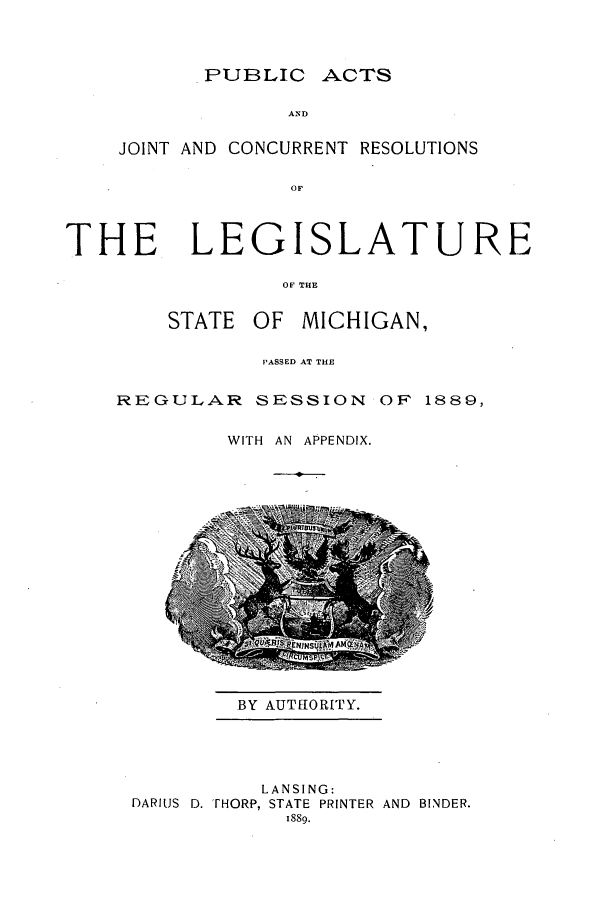 handle is hein.ssl/ssmi0162 and id is 1 raw text is: PUBLIC

ACTS

AND

JOINT AND CONCURRENT RESOLUTIONS
OF
THE, LEGISLATURE
OF THE

STATE OF MICHIGAN,
PASSED AT THE
REGULAR SESSION OF 1889,
WITH AN APPENDIX.

BY AUTHORITY.

LANSING:
DARIUS D. rHORP, STATE PRINTER AND BINDER.
1889.


