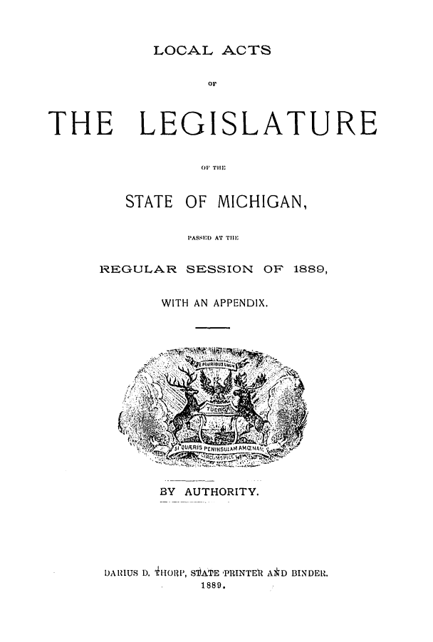 handle is hein.ssl/ssmi0163 and id is 1 raw text is: LOCAL ACTS

or

THE

LEGISLATURE

OF THll',
STATE OF MICHIGAN,

REGULAR

SESSION OF 1889,

WITH AN APPENDIX.

BY AUTHORITY.
DARIUS D. itHIORP, STATE -PRINTEII A*D BINDER.
1889.

PASSED AT Till


