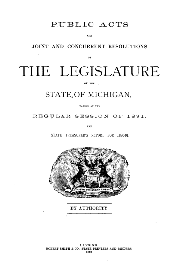 handle is hein.ssl/ssmi0164 and id is 1 raw text is: PUBLIC ACTS
AND
JOINT AND CONCURRENT RESOLUTION.S
OF
THE LEGISLATURE
OF THE
STATEOF MICHIGAN,
PASSED AT THE
REG-ULAR SESSION OF 1891,
AND
STATE TREASURER'S REPORT FOR 1890-91.

BY AUTHORITY

LANSING
ROBERT SMITH & CO., STATE PRINTERS AND BINDERS
1891


