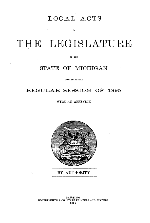 handle is hein.ssl/ssmi0171 and id is 1 raw text is: LOCAL ACTS
OF
THE LEGISLATURE
OF THE

STATE OF MICHIGAN
PASSED AT THE

REGuLAJR

SESSION OF 1895

WITH AN APPENDIX

BY AUTHORITY

LANSING
ROBERT SMITH & CO., STATE PRINTERS AND BINDERS
1895


