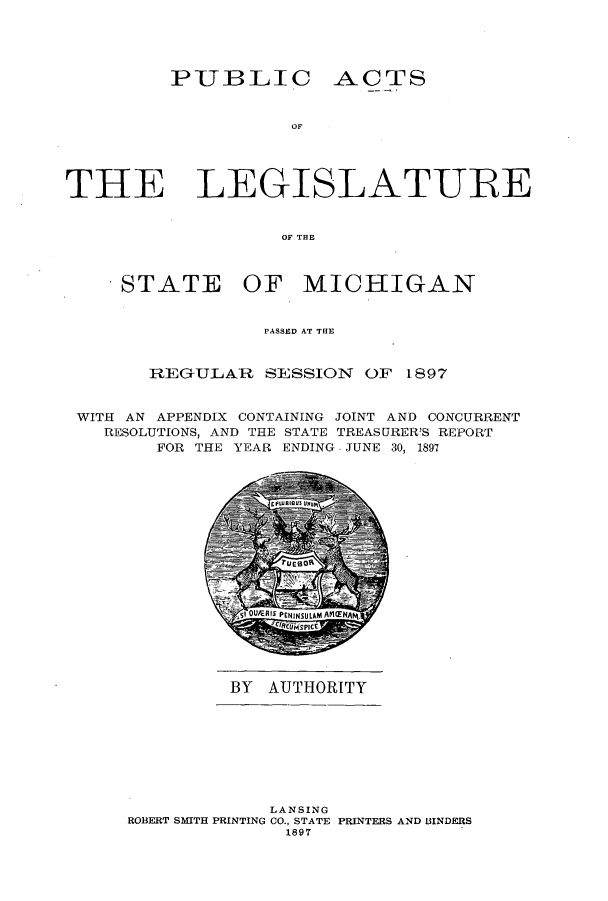 handle is hein.ssl/ssmi0172 and id is 1 raw text is: PUBLIC ACTS

OF'
THE LEGISLATURE
OF THE

STATE

OF MICHIGAN

PASSED AT THE
REG-ULAR SESSION OF 1897
WITH AN APPENDIX CONTAINING JOINT AND CONCURRENT
RESOLUTIONS, AND THE STATE TREASURER'S REPORT
FOR THE YEAR ENDING JUNE 30, 1897
sq OUEA asPENINIULAM AP ENAp4.
CIR5IPICE

BY AUTHORITY

LANSING
ROBERT SMITH PRINTING CO., STATE PRINTERS AND BINDERS
1897



