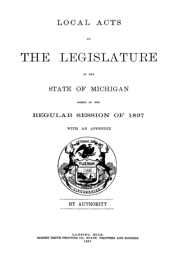 handle is hein.ssl/ssmi0173 and id is 1 raw text is: LOCAL ACTS
OF
THE LEGISLAT-UBE
OF THE

STATE

OF MICHIGAN

PASSED AT THE

REGULAR

SESSION OF 1897

WITH AN APPENDIX

BY AUTHORITY

LANSING, MICH.
ROBERT SMITH PRINTING CO., STATE PRINTERS AND BINDERS
1897


