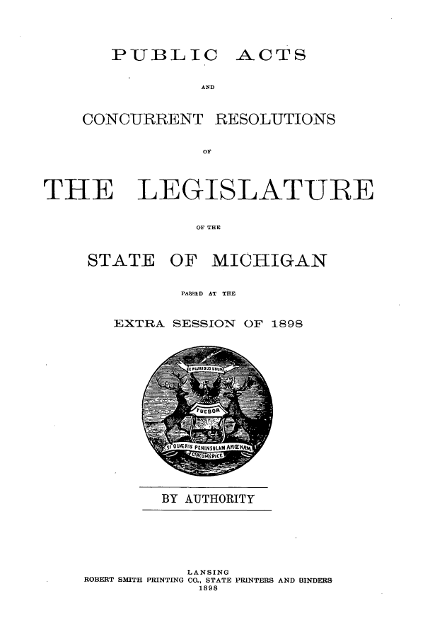 handle is hein.ssl/ssmi0174 and id is 1 raw text is: PUBLIC ACTS

AND
CONCURRENT RESOLUTIONS
OF

THE

LEGISLATURE

OF THE

STATE OF MICHIGAN
PASESD AT THE
EXTRA SESSION OF 1898

BY AUTHORITY

LANSING
ROBERT SMITH PRINTING CO., STATE PRINTERS AND BINDERS
1898


