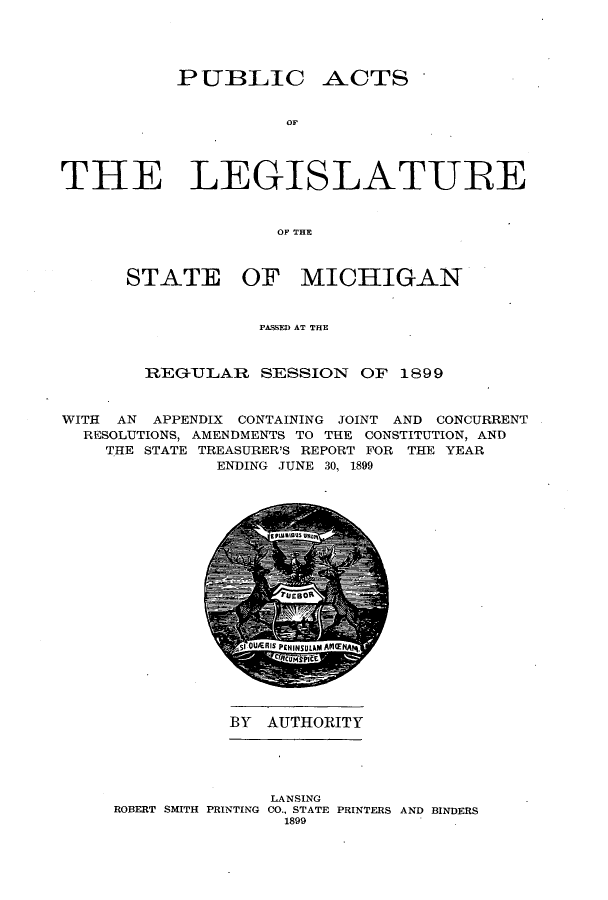 handle is hein.ssl/ssmi0175 and id is 1 raw text is: PUBLIC

ACTS

OF

THE LEGISLATURE
OF THE
STATE OF MICHIGAN
PASSED AT THE
REGTJILAR SESSION OF 1899
WITH AN APPENDIX CONTAINING JOINT AND CONCURRENT
RESOLUTIONS, AMENDMENTS TO THE CONSTITUTION, AND
THE STATE TREASURER'S REPORT FOR THE YEAR
ENDING JUNE 30, 1899

BY AUTHORITY

LANSING
ROBERT SMITH PRINTING CO., STATE PRINTERS AND BINDERS
1899


