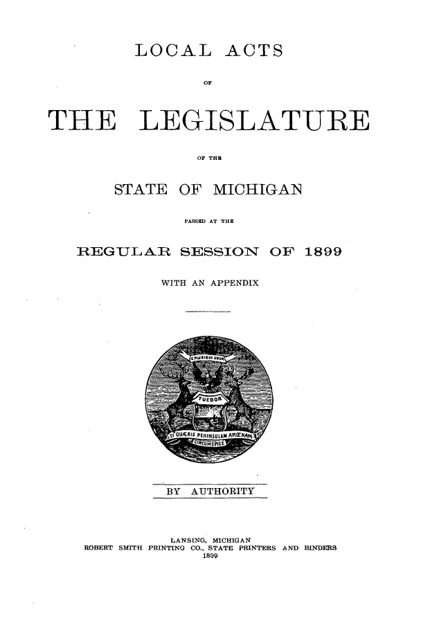 handle is hein.ssl/ssmi0176 and id is 1 raw text is: LOCAL

OF

THE LEGISLATURE
OF THE

STATE

OF MICHIGAN

PA.&SE3D AT THE
REGUL AR SESSION OF 1899
WITH AN APPENDIX

BY AUTHORITY

LANSING, MICHIGAN
ROBERT SMITH PRINTING CO., STATE PRINTERS AND BINDERS
1899

ACTS


