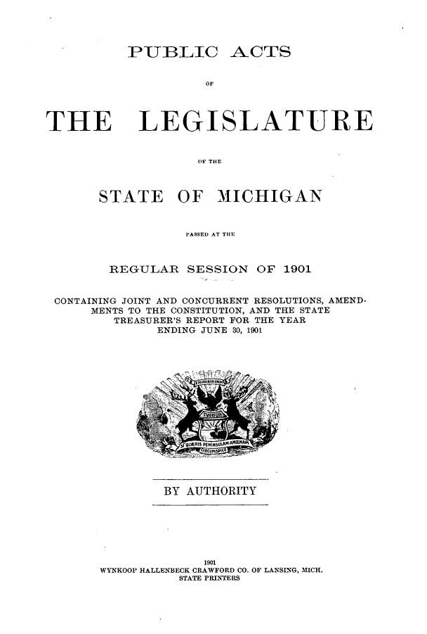 handle is hein.ssl/ssmi0179 and id is 1 raw text is: PUBLIC

ACTS

OF

THE

LEGISLATURE

OF THE
STATE OF MI1CHIGAN

PASSED AT THE
REGULAR SESSION OF 1901
CONTAINING JOINT AND CONCURRENT RESOLUTIONS, AMEND-
MENTS TO THE CONSTITUTION, AND THE STATE
TREASURER'S REPORT FOR THE YEAR
ENDING JUNE 30, 1901

BY AUTHORITY

1901
WYNKOOP HALLENBECK CRAWFORD CO. OF LANSING, MICH.
STATE PRINTERS



