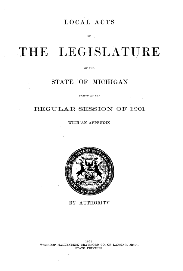 handle is hein.ssl/ssmi0180 and id is 1 raw text is: LOCAL ACTS

THE LEGISLATURE

OF Til'
STATE OF MICHIGAN
PASSED AT HE
REGULAR SESSION OF 1901
WITH AN APPENDIX

BY AUTHORITY
1901
WYNKOOP HALLENBECK CRAWFORD CO. OF LANSING, MICH.
STATE PRINTERS


