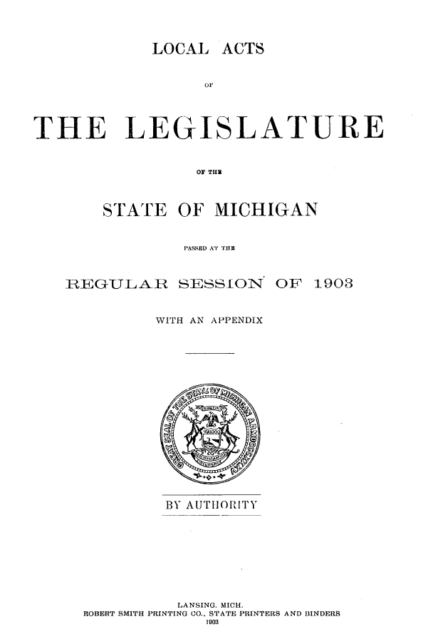 handle is hein.ssl/ssmi0182 and id is 1 raw text is: LOCAL

OF,
THE LEGISLATURE
or Till

STATE OF MICHIGAN
PASS~ED ATI TUB

REGULAR

SESSION

OF 1903

WITH AN APPENDIX

BY AUTHORITY
LANSING. MICH.
ROBERT SMITH PRINTING CO., STATE PRINTERS AND BINDERS
I903

ACTS


