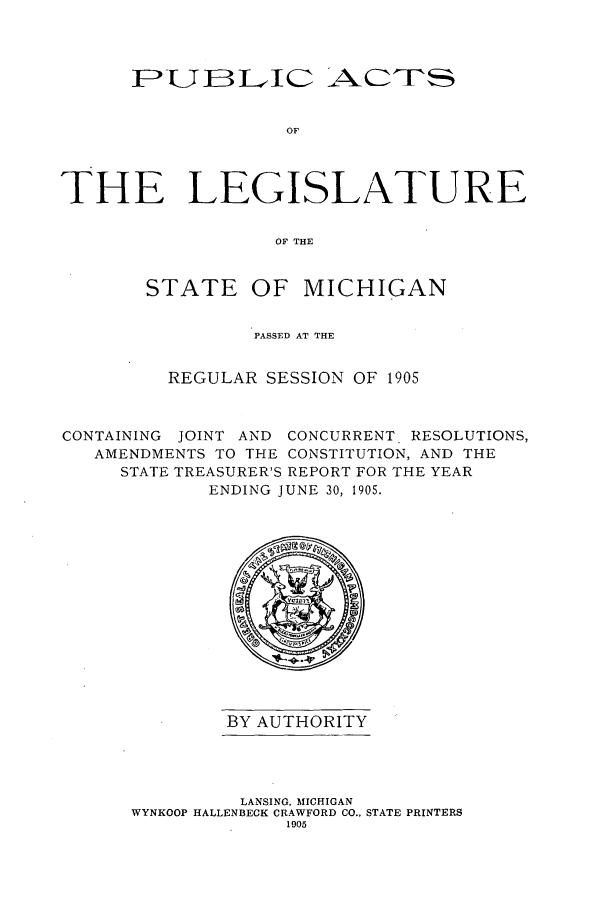 handle is hein.ssl/ssmi0183 and id is 1 raw text is: FPLUBLJIC AC''S
OF
THE LEGISLATURE
OF THE

STATE

OF MICHIGAN

PASSED AT THE
REGULAR SESSION OF 1905
CONTAINING JOINT AND CONCURRENT RESOLUTIONS,
AMENDMENTS TO THE CONSTITUTION, AND THE
STATE TREASURER'S REPORT FOR THE YEAR
ENDING JUNE 30, 1905.

BY AUTHORITY

LANSING, MICHIGAN
WYNKOOP HALLENBECK CRAWFORD CO., STATE PRINTERS
1905



