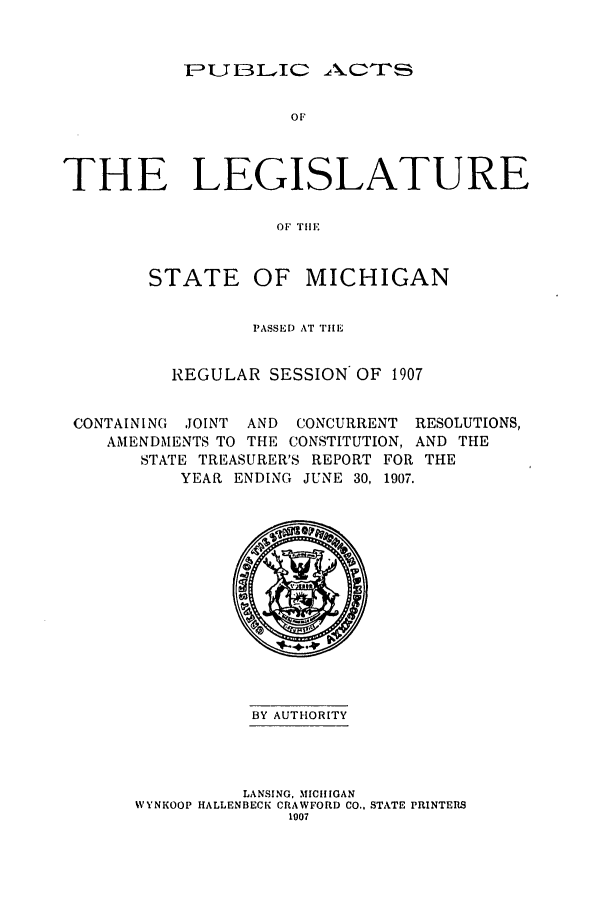 handle is hein.ssl/ssmi0185 and id is 1 raw text is: FPJL3 DIC ACTS5

or
THE LEGISLATURE
Or THEl
STATE OF MICHIGAN
PASSED AT THE
REGULAR SESSION OF 1907
CONTAINING JOINT AND CONCURRENT RESOLUTIONS,
AMENDMENTS TO THE CONSTITUTION, AND THE
STATE TREASURER'S REPORT FOR THE
YEAR ENDING JUNE 30, 1907.

BY AUTHORITY
LANSING, MICHIGAN
WYNKOOP HALLENBECK CRAWFORD CO., STATE PRINTERS
1007


