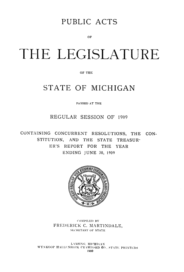 handle is hein.ssl/ssmi0188 and id is 1 raw text is: PUBLIC ACTS
OF
THE LEGISLATURE
OF THE
STATE OF MICHIGAN
PASSED AT THE
REGULAR SESSION OF 1909
CONTAINING CONCURRENT RESOLUTIONS, THE CON-
STITUTION, AND THE STATE TREASUR-
ER'S REPORT FOR THE YEAR
ENDING JUNE 30, 1909

COMPILED BY
FREIDRICK C. MARTINDALE,
siEcrETARY Of-' STATE
1\NSI.N;. NIll ia;AN
WYNKP001' IfALLNHI*AEK CH\\['(VIORD Co. STAT PRINTEIs
1000


