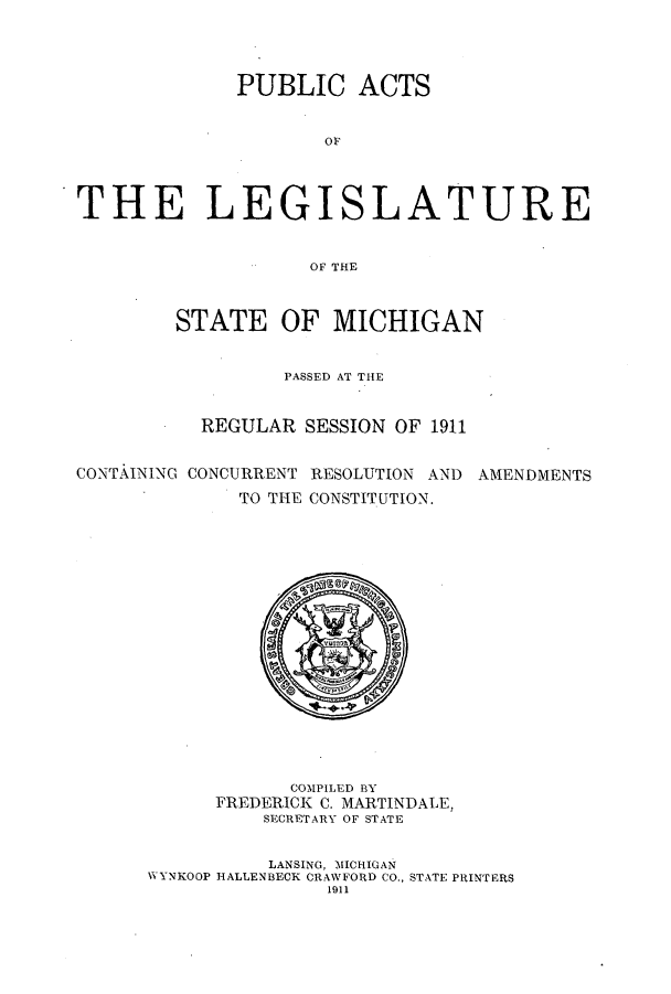 handle is hein.ssl/ssmi0190 and id is 1 raw text is: PUBLIC ACTS
OF
THE LEGISLATURE
OF THE
STATE OF MICHIGAN
PASSED AT THE
REGULAR SESSION OF 1911
CONTAINING CONCURRENT RESOLUTION AND AMENDMENTS
TO THE CONSTITUTION.

COMPILED BY
FREDERICK C. MARTINDALE,
SECRETARY OF STATE
LANSING, MICHIGAN
WVYNKOOP HALLENBECK CRAWFORD CO., STATE PRINTERS
1911


